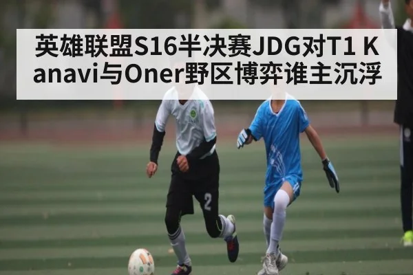 英雄联盟S16半决赛JDG对T1 Kanavi与Oner野区博弈谁主沉浮