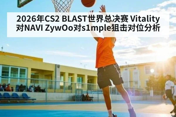 2026年CS2 BLAST世界总决赛 Vitality对NAVI ZywOo对s1mple狙击对位分析